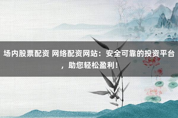 场内股票配资 网络配资网站：安全可靠的投资平台，助您轻松盈利！