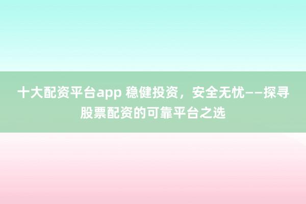 十大配资平台app 稳健投资，安全无忧——探寻股票配资的可靠平台之选