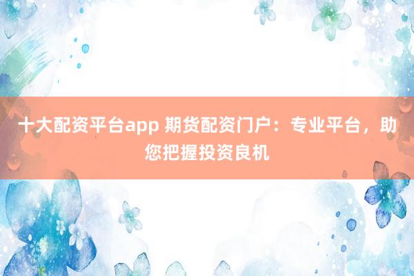 十大配资平台app 期货配资门户：专业平台，助您把握投资良机