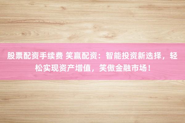 股票配资手续费 笑赢配资：智能投资新选择，轻松实现资产增值，笑傲金融市场！