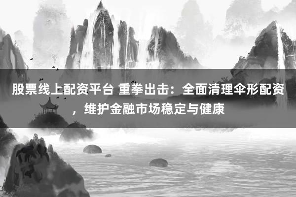 股票线上配资平台 重拳出击：全面清理伞形配资，维护金融市场稳定与健康