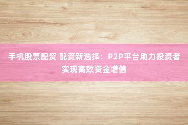 手机股票配资 配资新选择：P2P平台助力投资者实现高效资金增值
