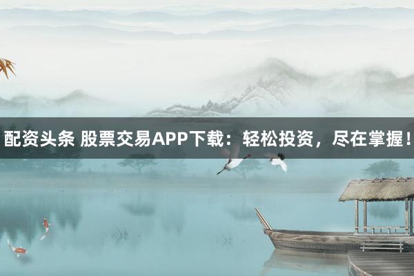 配资头条 股票交易APP下载：轻松投资，尽在掌握！