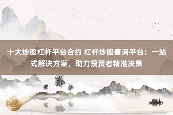 十大炒股杠杆平台合约 杠杆炒股查询平台：一站式解决方案，助力投资者精准决策