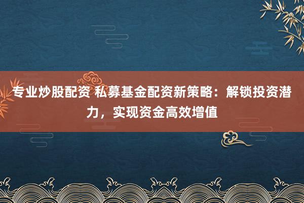 专业炒股配资 私募基金配资新策略：解锁投资潜力，实现资金高效增值