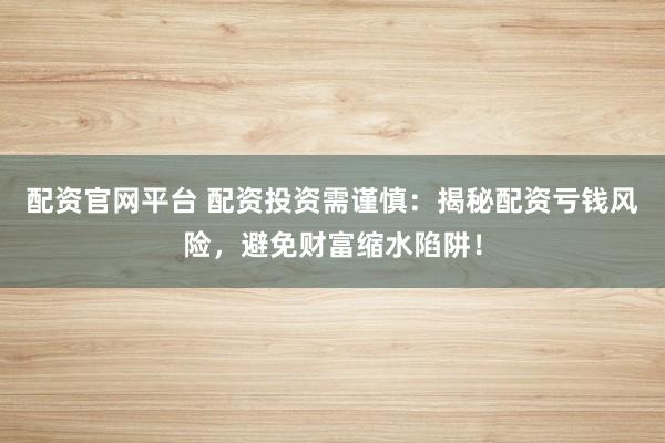 配资官网平台 配资投资需谨慎：揭秘配资亏钱风险，避免财富缩水陷阱！