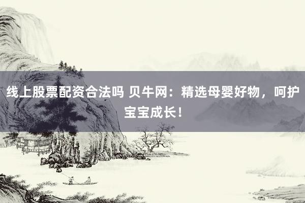 线上股票配资合法吗 贝牛网：精选母婴好物，呵护宝宝成长！