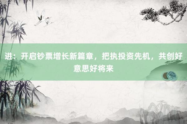 进：开启钞票增长新篇章，把执投资先机，共创好意思好将来