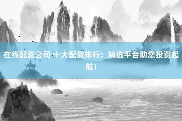在线配资公司 十大配资排行：精选平台助您投资起航！
