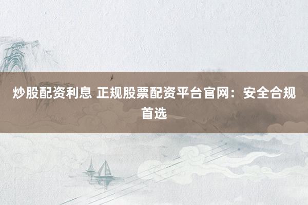 炒股配资利息 正规股票配资平台官网：安全合规首选