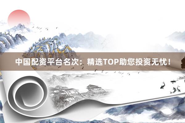 中国配资平台名次：精选TOP助您投资无忧！