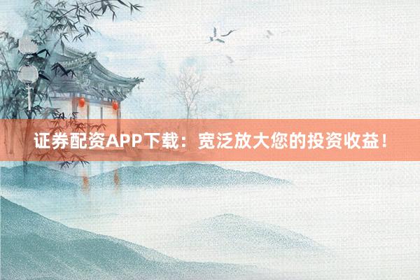 证券配资APP下载：宽泛放大您的投资收益！