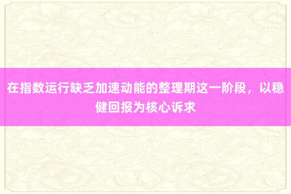 在指数运行缺乏加速动能的整理期这一阶段，以稳健回报为核心诉求