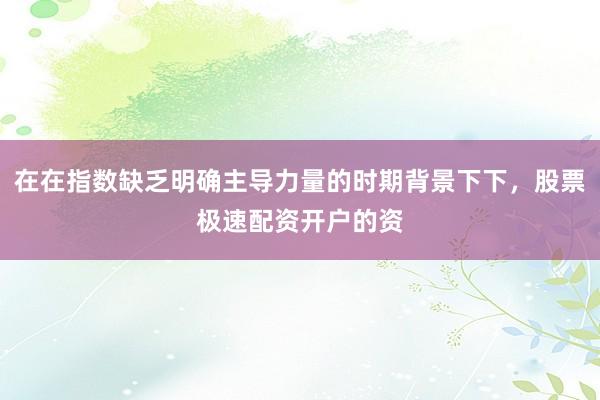 在在指数缺乏明确主导力量的时期背景下下，股票极速配资开户的资