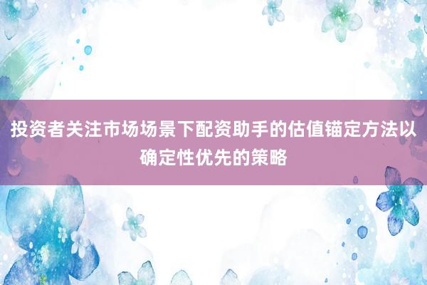 投资者关注市场场景下配资助手的估值锚定方法以确定性优先的策略
