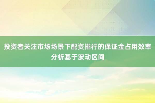 投资者关注市场场景下配资排行的保证金占用效率分析基于波动区间