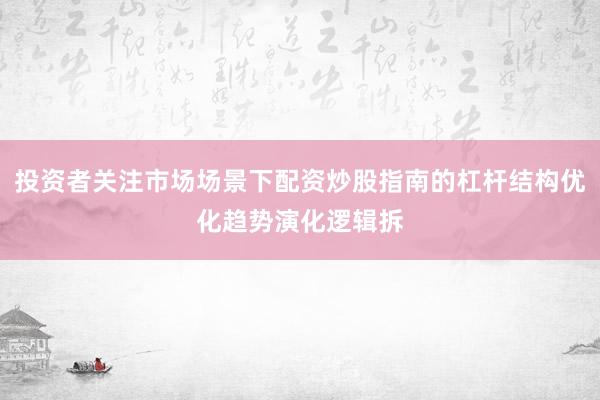 投资者关注市场场景下配资炒股指南的杠杆结构优化趋势演化逻辑拆