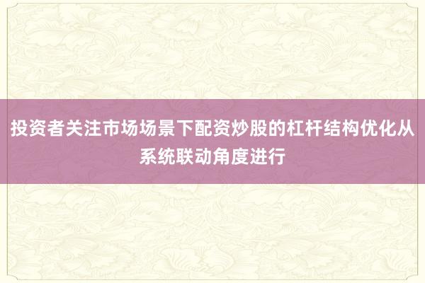 投资者关注市场场景下配资炒股的杠杆结构优化从系统联动角度进行