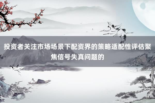 投资者关注市场场景下配资界的策略适配性评估聚焦信号失真问题的