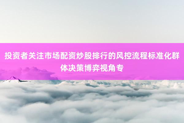 投资者关注市场配资炒股排行的风控流程标准化群体决策博弈视角专