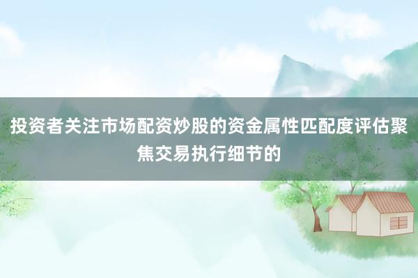 投资者关注市场配资炒股的资金属性匹配度评估聚焦交易执行细节的