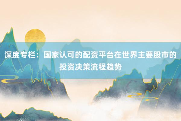 深度专栏：国家认可的配资平台在世界主要股市的投资决策流程趋势