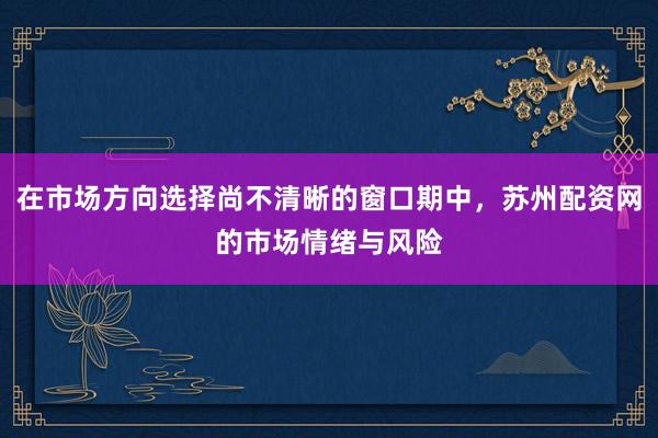 在市场方向选择尚不清晰的窗口期中，苏州配资网的市场情绪与风险
