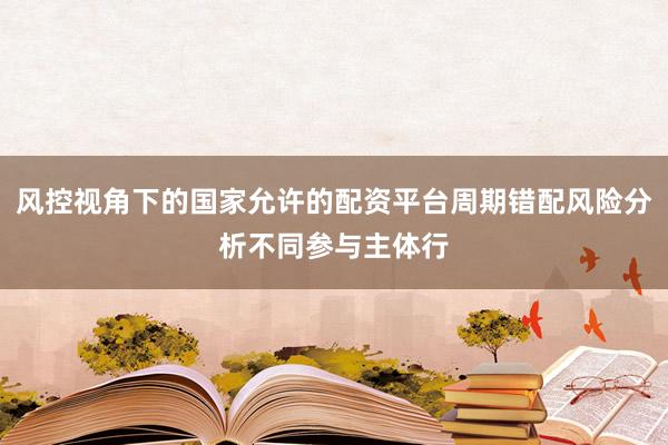 风控视角下的国家允许的配资平台周期错配风险分析不同参与主体行