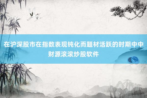 在沪深股市在指数表现钝化而题材活跃的时期中中财源滚滚炒股软件